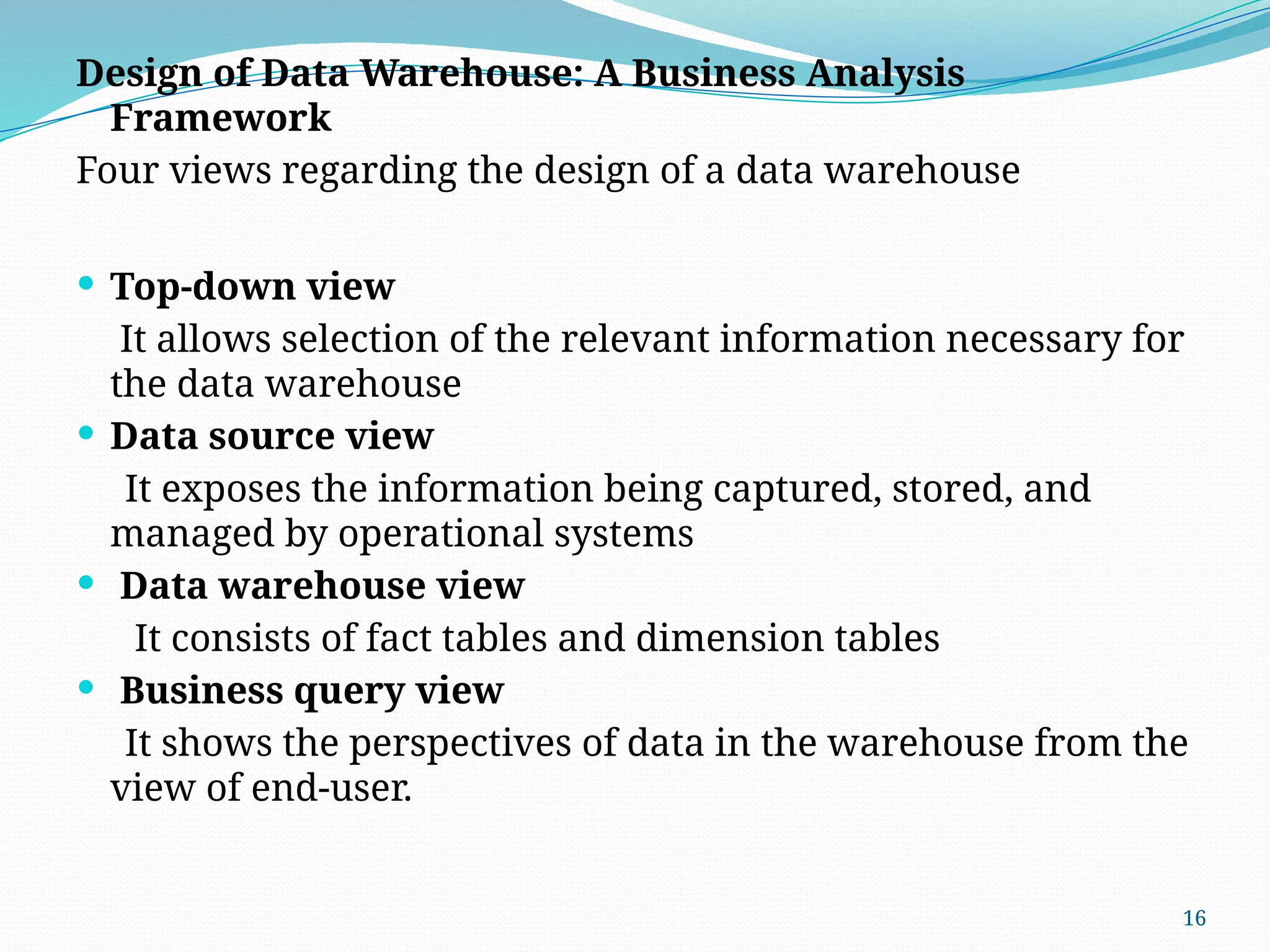 16
Design of Data Warehouse: A Business Analysis
Framework
Four views regarding the design of a data warehouse
 Top-down view
It allows selection of the relevant information necessary for
the data warehouse
 Data source view
It exposes the information being captured, stored, and
managed by operational systems
 Data warehouse view
It consists of fact tables and dimension tables
 Business query view
It shows the perspectives of data in the warehouse from the
view of end-user.
 