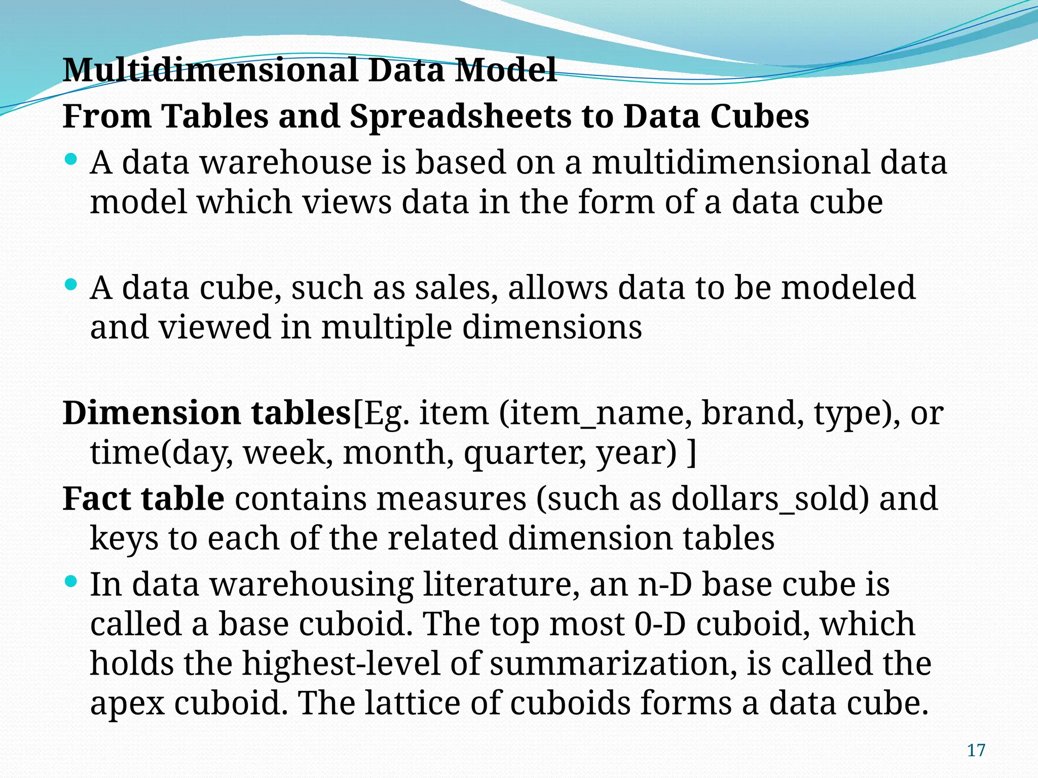 17
Multidimensional Data Model
From Tables and Spreadsheets to Data Cubes
 A data warehouse is based on a multidimensional data
model which views data in the form of a data cube
 A data cube, such as sales, allows data to be modeled
and viewed in multiple dimensions
Dimension tables[Eg. item (item_name, brand, type), or
time(day, week, month, quarter, year) ]
Fact table contains measures (such as dollars_sold) and
keys to each of the related dimension tables
 In data warehousing literature, an n-D base cube is
called a base cuboid. The top most 0-D cuboid, which
holds the highest-level of summarization, is called the
apex cuboid. The lattice of cuboids forms a data cube.
 