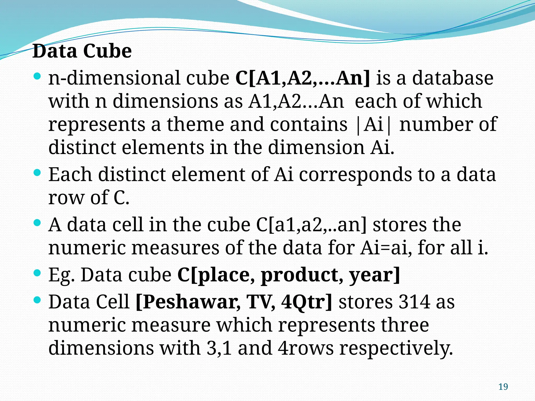 19
Data Cube
 n-dimensional cube C[A1,A2,…An] is a database
with n dimensions as A1,A2…An each of which
represents a theme and contains |Ai| number of
distinct elements in the dimension Ai.
 Each distinct element of Ai corresponds to a data
row of C.
 A data cell in the cube C[a1,a2,..an] stores the
numeric measures of the data for Ai=ai, for all i.
 Eg. Data cube C[place, product, year]
 Data Cell [Peshawar, TV, 4Qtr] stores 314 as
numeric measure which represents three
dimensions with 3,1 and 4rows respectively.
 