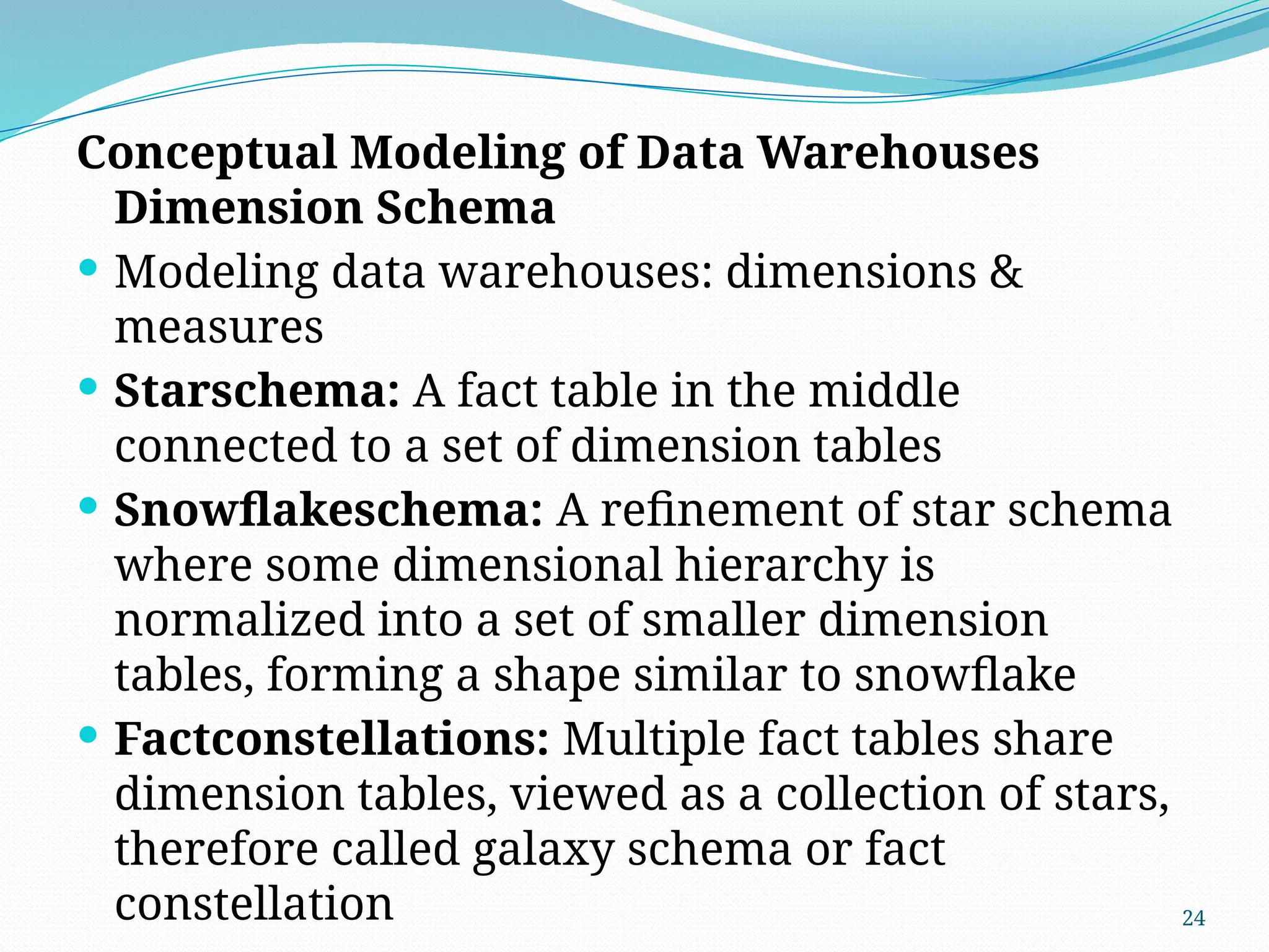 24
Conceptual Modeling of Data Warehouses
Dimension Schema
 Modeling data warehouses: dimensions &
measures
 Starschema: A fact table in the middle
connected to a set of dimension tables
 Snowflakeschema: A refinement of star schema
where some dimensional hierarchy is
normalized into a set of smaller dimension
tables, forming a shape similar to snowflake
 Factconstellations: Multiple fact tables share
dimension tables, viewed as a collection of stars,
therefore called galaxy schema or fact
constellation
 