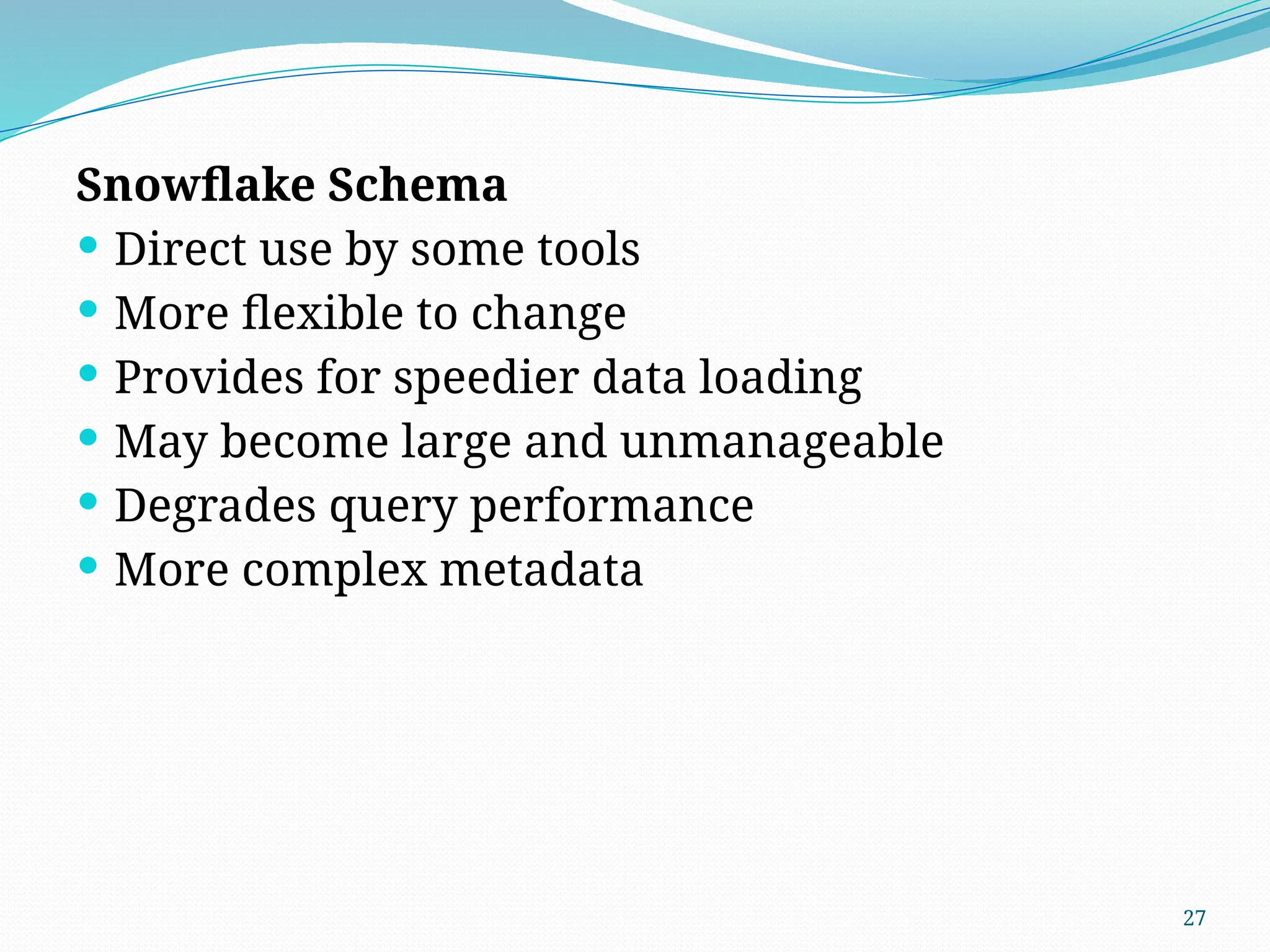 27
Snowflake Schema
 Direct use by some tools
 More flexible to change
 Provides for speedier data loading
 May become large and unmanageable
 Degrades query performance
 More complex metadata
 
