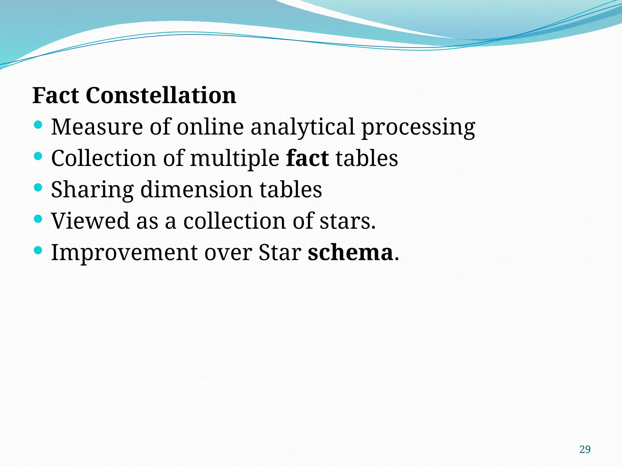 29
Fact Constellation
 Measure of online analytical processing
 Collection of multiple fact tables
 Sharing dimension tables
 Viewed as a collection of stars.
 Improvement over Star schema.
 