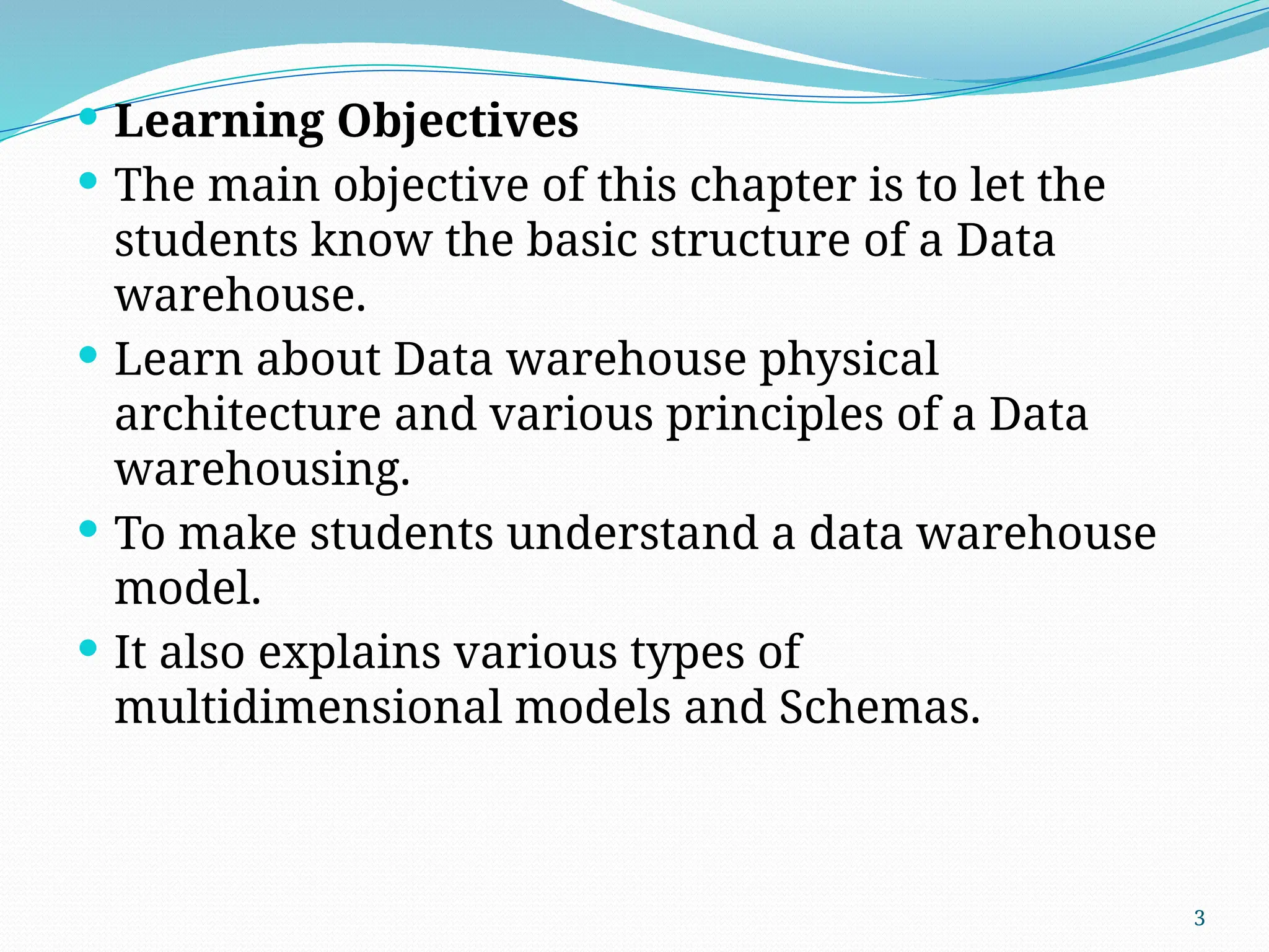 3
 Learning Objectives
 The main objective of this chapter is to let the
students know the basic structure of a Data
warehouse.
 Learn about Data warehouse physical
architecture and various principles of a Data
warehousing.
 To make students understand a data warehouse
model.
 It also explains various types of
multidimensional models and Schemas.
 
