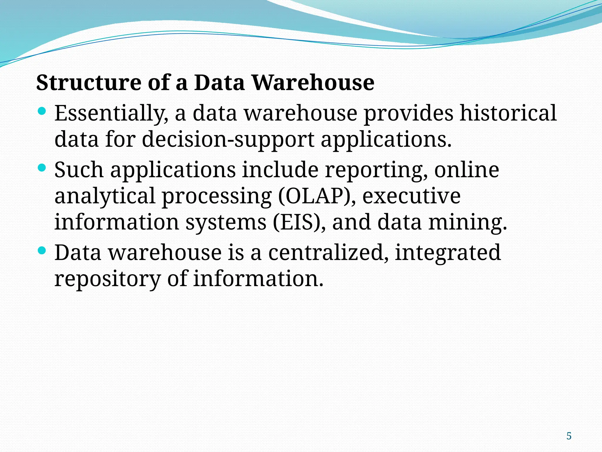 5
Structure of a Data Warehouse
 Essentially, a data warehouse provides historical
data for decision-support applications.
 Such applications include reporting, online
analytical processing (OLAP), executive
information systems (EIS), and data mining.
 Data warehouse is a centralized, integrated
repository of information.
 