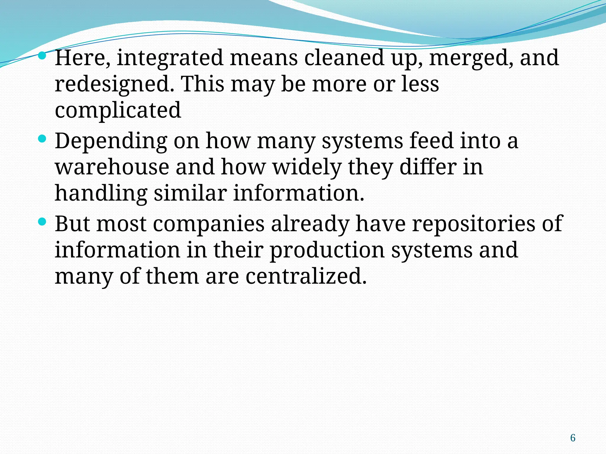 6
 Here, integrated means cleaned up, merged, and
redesigned. This may be more or less
complicated
 Depending on how many systems feed into a
warehouse and how widely they differ in
handling similar information.
 But most companies already have repositories of
information in their production systems and
many of them are centralized.
 