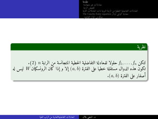 ‫مقدمة‬
‫متجانسة‬ ‫غير‬ ‫معادلات‬
‫الرتبة‬ ‫خفيض‬‫ت‬
‫الثابتة‬ ‫المعاملات‬ ‫ذات‬ ‫النونية‬ ‫الرتبة‬ ‫من‬ ‫خطية‬‫ل‬‫ا‬ ‫التفاضلية‬ ‫المعادلات‬
The Cauchy-Euler equation ‫أولار‬ ‫كوشي‬ ‫معادلة‬
‫التفاضلي‬ ‫المؤثر‬ ‫معكوس‬
‫ية‬‫نظر‬
.(2) n ‫الرتبة‬ ‫من‬ ‫المتجانسة‬ ‫خطية‬‫ل‬‫ا‬ ‫التفاضلية‬ ‫للمعادلة‬ ‫حلولا‬ f1, . . . , fn ‫لتكن‬
‫له‬ ‫ليس‬ W ‫الرونسكيان‬ ‫كان‬ ‫إذا‬ ‫و‬ ‫إلا‬ (a, b) ‫الفترة‬ ‫على‬ ‫خطيا‬ ‫مستقلة‬ ‫الدوال‬ ‫هذه‬ ‫تكون‬
.(a, b) ‫الفترة‬ ‫على‬ ‫أصفار‬
‫العليا‬ ‫الرتب‬ ‫من‬ ‫التفاضليةالعادية‬ ‫المعادلات‬ ‫بلال‬ ‫المنجي‬ .‫د‬
 