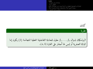 ‫مقدمة‬
‫متجانسة‬ ‫غير‬ ‫معادلات‬
‫الرتبة‬ ‫خفيض‬‫ت‬
‫الثابتة‬ ‫المعاملات‬ ‫ذات‬ ‫النونية‬ ‫الرتبة‬ ‫من‬ ‫خطية‬‫ل‬‫ا‬ ‫التفاضلية‬ ‫المعادلات‬
The Cauchy-Euler equation ‫أولار‬ ‫كوشي‬ ‫معادلة‬
‫التفاضلي‬ ‫المؤثر‬ ‫معكوس‬
‫كذلك‬
‫ية‬‫نظر‬
‫إما‬ ‫يكون‬ (2) ‫المتجانسة‬ ‫خطية‬‫ل‬‫ا‬ ‫التفاضلية‬ ‫للمعادلة‬ ‫حلول‬ f1, . . . , fn ‫لدوال‬ ‫الرونسكيان‬
.(a, b) ‫الفترة‬ ‫على‬ ‫أصفار‬ ‫لها‬ ‫ليس‬ ‫أو‬ ‫ية‬‫الصفر‬ ‫الدالة‬
‫العليا‬ ‫الرتب‬ ‫من‬ ‫التفاضليةالعادية‬ ‫المعادلات‬ ‫بلال‬ ‫المنجي‬ .‫د‬
 