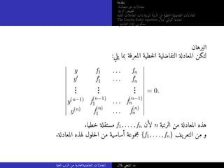 ‫مقدمة‬
‫متجانسة‬ ‫غير‬ ‫معادلات‬
‫الرتبة‬ ‫خفيض‬‫ت‬
‫الثابتة‬ ‫المعاملات‬ ‫ذات‬ ‫النونية‬ ‫الرتبة‬ ‫من‬ ‫خطية‬‫ل‬‫ا‬ ‫التفاضلية‬ ‫المعادلات‬
The Cauchy-Euler equation ‫أولار‬ ‫كوشي‬ ‫معادلة‬
‫التفاضلي‬ ‫المؤثر‬ ‫معكوس‬
‫البرهان‬
:‫يلي‬ ‫بما‬ ‫المعرفة‬ ‫خطية‬‫ل‬‫ا‬ ‫التفاضلية‬ ‫المعادلة‬ ‫لتكن‬
y f1 . . . fn
y′ f′
1 . . . f′
n
.
.
.
.
.
.
.
.
.
y(n−1) f
(n−1)
1 . . . f
(n−1)
n
y(n) f
(n)
1 . . . f
(n)
n
= 0.
.‫خطيا‬ ‫مستقلة‬ f1, . . . , fn ‫لأن‬ n ‫الرتبة‬ ‫من‬ ‫المعادلة‬ ‫هذه‬
.‫المعادلة‬ ‫لهذه‬ ‫حلول‬‫ل‬‫ا‬ ‫من‬ ‫أساسية‬ ‫مجموعة‬ {f1, . . . , fn} ‫يف‬‫التعر‬ ‫من‬ ‫و‬
‫العليا‬ ‫الرتب‬ ‫من‬ ‫التفاضليةالعادية‬ ‫المعادلات‬ ‫بلال‬ ‫المنجي‬ .‫د‬
 