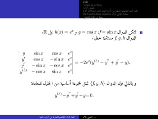 ‫مقدمة‬
‫متجانسة‬ ‫غير‬ ‫معادلات‬
‫الرتبة‬ ‫خفيض‬‫ت‬
‫الثابتة‬ ‫المعاملات‬ ‫ذات‬ ‫النونية‬ ‫الرتبة‬ ‫من‬ ‫خطية‬‫ل‬‫ا‬ ‫التفاضلية‬ ‫المعادلات‬
The Cauchy-Euler equation ‫أولار‬ ‫كوشي‬ ‫معادلة‬
‫التفاضلي‬ ‫المؤثر‬ ‫معكوس‬
.R ‫على‬ h(x) = ex ‫و‬ g = cos x ،f = sin x ‫الدوال‬ ‫لتكن‬ 2
.‫خطيا‬ ‫مستقلة‬ f, g, h ‫الدوال‬
y sin x cos x ex
y′ cos x − sin x ex
y
′′
− sin x − cos x ex
y(3) − cos x sin x ex
= −2ex
(y(3)
− y
′′
+ y
′
− y).
‫للمعادلة‬ ‫حلول‬‫ل‬‫ا‬ ‫من‬ ‫أساسية‬ ‫مجموعة‬ ‫تمثل‬ {f, g, h} ‫الدوال‬ ‫فإن‬ ‫بالتالي‬ ‫و‬
y(3)
−y
′′
+y
′
−y=0.
‫العليا‬ ‫الرتب‬ ‫من‬ ‫التفاضليةالعادية‬ ‫المعادلات‬ ‫بلال‬ ‫المنجي‬ .‫د‬
 