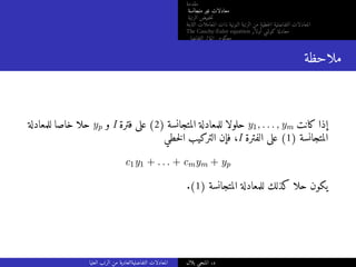 ‫مقدمة‬
‫متجانسة‬ ‫غير‬ ‫معادلات‬
‫الرتبة‬ ‫خفيض‬‫ت‬
‫الثابتة‬ ‫المعاملات‬ ‫ذات‬ ‫النونية‬ ‫الرتبة‬ ‫من‬ ‫خطية‬‫ل‬‫ا‬ ‫التفاضلية‬ ‫المعادلات‬
The Cauchy-Euler equation ‫أولار‬ ‫كوشي‬ ‫معادلة‬
‫التفاضلي‬ ‫المؤثر‬ ‫معكوس‬
‫ملاحظة‬
‫للمعادلة‬ ‫خاصا‬ ‫حلا‬ yp ‫و‬ I ‫فترة‬ ‫على‬ (2) ‫المتجانسة‬ ‫للمعادلة‬ ‫حلولا‬ y1, . . . , ym ‫كانت‬ ‫إذا‬
‫خطي‬‫ل‬‫ا‬ ‫التركيب‬ ‫فإن‬ ،I ‫الفترة‬ ‫على‬ (1) ‫المتجانسة‬
c1y1 + . . . + cmym + yp
.(1) ‫المتجانسة‬ ‫للمعادلة‬ ‫كذلك‬ ‫حلا‬ ‫يكون‬
‫العليا‬ ‫الرتب‬ ‫من‬ ‫التفاضليةالعادية‬ ‫المعادلات‬ ‫بلال‬ ‫المنجي‬ .‫د‬
 