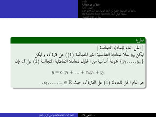 ‫مقدمة‬
‫متجانسة‬ ‫غير‬ ‫معادلات‬
‫الرتبة‬ ‫خفيض‬‫ت‬
‫الثابتة‬ ‫المعاملات‬ ‫ذات‬ ‫النونية‬ ‫الرتبة‬ ‫من‬ ‫خطية‬‫ل‬‫ا‬ ‫التفاضلية‬ ‫المعادلات‬
The Cauchy-Euler equation ‫أولار‬ ‫كوشي‬ ‫معادلة‬
‫التفاضلي‬ ‫المؤثر‬ ‫معكوس‬
‫ية‬‫نظر‬
[ ‫المتجانسة‬ ‫للمعادلة‬ ‫العام‬ ‫حل‬‫ل‬‫ا‬ ]
‫ليكن‬ ‫و‬ ،I ‫فترة‬ ‫على‬ ((1) ‫المتجانسة‬ ‫الغير‬ ‫التفاضلية‬ ‫للمعادلة‬ ‫حلا‬ yp ‫ليكن‬
‫فإن‬ ،I ‫على‬ (2) ‫المتجانسة‬ ‫التفاضلية‬ ‫للمعادلة‬ ‫حلول‬‫ل‬‫ا‬ ‫من‬ ‫أساسية‬ ‫مجموعة‬ {y1, . . . , yn}
y = c1y1 + . . . + cnyn + yp
.c1, . . . , cn ∈ R ‫حيث‬ ،I ‫الفترة‬ ‫على‬ (1) ‫للمعادلة‬ ‫حل‬‫ل‬‫ا‬ ‫العام‬ ‫هو‬
‫العليا‬ ‫الرتب‬ ‫من‬ ‫التفاضليةالعادية‬ ‫المعادلات‬ ‫بلال‬ ‫المنجي‬ .‫د‬
 