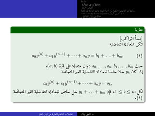 ‫مقدمة‬
‫متجانسة‬ ‫غير‬ ‫معادلات‬
‫الرتبة‬ ‫خفيض‬‫ت‬
‫الثابتة‬ ‫المعاملات‬ ‫ذات‬ ‫النونية‬ ‫الرتبة‬ ‫من‬ ‫خطية‬‫ل‬‫ا‬ ‫التفاضلية‬ ‫المعادلات‬
The Cauchy-Euler equation ‫أولار‬ ‫كوشي‬ ‫معادلة‬
‫التفاضلي‬ ‫المؤثر‬ ‫معكوس‬
‫ية‬‫نظر‬
[‫التراكب‬ ‫]مبدأ‬
‫التفاضلية‬ ‫المعادلة‬ ‫لتكن‬
a0y(n)
+ a1y(n−1)
+ · · · + any = b1 + . . . + bm, (5)
.(a, b) ‫فترة‬ ‫على‬ ‫متصلة‬ ‫دوال‬ a0, . . . , an, b1, . . . , bm ‫حيث‬
‫المتجانسة‬ ‫الغير‬ ‫التفاضلية‬ ‫للمعادلة‬ ‫خاصا‬ ‫حلا‬ yk ‫كان‬ ‫إذا‬
a0y(n)
+ a1y(n−1)
+ · · · + any = bk,
‫المتجانسة‬ ‫الغير‬ ‫التفاضلية‬ ‫للمعادلة‬ ‫خاص‬ ‫حل‬ y1 + . . . + ym ‫فإن‬ ،1 ≤ k ≤ m ‫لكل‬
.(5)
‫العليا‬ ‫الرتب‬ ‫من‬ ‫التفاضليةالعادية‬ ‫المعادلات‬ ‫بلال‬ ‫المنجي‬ .‫د‬
 