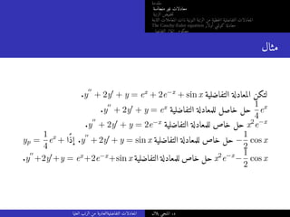‫مقدمة‬
‫متجانسة‬ ‫غير‬ ‫معادلات‬
‫الرتبة‬ ‫خفيض‬‫ت‬
‫الثابتة‬ ‫المعاملات‬ ‫ذات‬ ‫النونية‬ ‫الرتبة‬ ‫من‬ ‫خطية‬‫ل‬‫ا‬ ‫التفاضلية‬ ‫المعادلات‬
The Cauchy-Euler equation ‫أولار‬ ‫كوشي‬ ‫معادلة‬
‫التفاضلي‬ ‫المؤثر‬ ‫معكوس‬
‫مثال‬
.y
′′
+ 2y′ + y = ex + 2e−x + sin x ‫التفاضلية‬ ‫المعادلة‬ ‫لتكن‬
.y
′′
+ 2y′ + y = ex ‫التفاضلية‬ ‫للمعادلة‬ ‫خاصل‬ ‫حل‬
1
4
ex
.y
′′
+ 2y′ + y = 2e−x ‫التفاضلية‬ ‫للمعادلة‬ ‫خاص‬ ‫حل‬ x2
e−x
yp =
1
4
ex
+ ‫ًا‬‫ذ‬‫إ‬ .y
′′
+ 2y′ + y = sin x ‫التفاضلية‬ ‫للمعادلة‬ ‫خاص‬ ‫حل‬ −
1
2
cos x
.y
′′
+2y′+y = ex+2e−x+sin x ‫التفاضلية‬ ‫للمعادلة‬ ‫خاص‬ ‫حل‬ x2
e−x
−
1
2
cos x
‫العليا‬ ‫الرتب‬ ‫من‬ ‫التفاضليةالعادية‬ ‫المعادلات‬ ‫بلال‬ ‫المنجي‬ .‫د‬
 