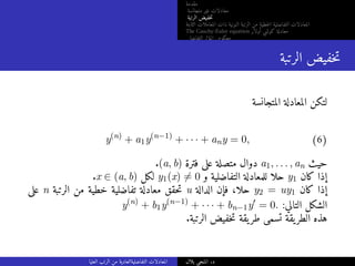 ‫مقدمة‬
‫متجانسة‬ ‫غير‬ ‫معادلات‬
‫الرتبة‬ ‫خفيض‬‫ت‬
‫الثابتة‬ ‫المعاملات‬ ‫ذات‬ ‫النونية‬ ‫الرتبة‬ ‫من‬ ‫خطية‬‫ل‬‫ا‬ ‫التفاضلية‬ ‫المعادلات‬
The Cauchy-Euler equation ‫أولار‬ ‫كوشي‬ ‫معادلة‬
‫التفاضلي‬ ‫المؤثر‬ ‫معكوس‬
‫الرتبة‬ ‫خفيض‬‫ت‬
‫المتجانسة‬ ‫المعادلة‬ ‫لتكن‬
y(n)
+ a1y(n−1)
+ · · · + any = 0, (6)
.(a, b) ‫فترة‬ ‫على‬ ‫متصلة‬ ‫دوال‬ a1, . . . , an ‫حيث‬
.x ∈ (a, b) ‫لكل‬ y1(x) ̸= 0 ‫و‬ ‫التفاضلية‬ ‫للمعادلة‬ ‫حلا‬ y1 ‫كان‬ ‫إذا‬
‫على‬ n ‫الرتبة‬ ‫من‬ ‫خطية‬ ‫تفاضلية‬ ‫معادلة‬ ‫حقق‬‫ت‬ u ‫الدالة‬ ‫فإن‬ ،‫حلا‬ y2 = uy1 ‫كان‬ ‫إذا‬
y(n)
+ b1y(n−1)
+ · · · + bn−1y′
= 0. :‫التالي‬ ‫الشكل‬
.‫الرتبة‬ ‫خفيض‬‫ت‬ ‫يقة‬‫طر‬ ‫تسمى‬ ‫يقة‬‫الطر‬ ‫هذه‬
‫العليا‬ ‫الرتب‬ ‫من‬ ‫التفاضليةالعادية‬ ‫المعادلات‬ ‫بلال‬ ‫المنجي‬ .‫د‬
 