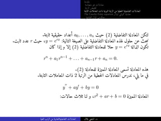 ‫مقدمة‬
‫متجانسة‬ ‫غير‬ ‫معادلات‬
‫الرتبة‬ ‫خفيض‬‫ت‬
‫الثابتة‬ ‫المعاملات‬ ‫ذات‬ ‫النونية‬ ‫الرتبة‬ ‫من‬ ‫خطية‬‫ل‬‫ا‬ ‫التفاضلية‬ ‫المعادلات‬
The Cauchy-Euler equation ‫أولار‬ ‫كوشي‬ ‫معادلة‬
‫التفاضلي‬ ‫المؤثر‬ ‫معكوس‬
.‫ثابتة‬ ‫حقيقية‬ ‫أعداد‬ a0, . . . , an ‫حيث‬ (2) ‫التفاضلية‬ ‫المعادلة‬ ‫لتكن‬
.‫ثابت‬ ‫عدد‬ r ‫حيث‬ ،y = erx :‫التالية‬ ‫الصيغة‬ ‫على‬ ‫التفاضلية‬ ‫المعادلة‬ ‫لهذه‬ ‫حلول‬ ‫عن‬ ‫حث‬‫ب‬‫ن‬
‫كان‬ ‫إذا‬ ‫و‬ ‫إلا‬ (2) ‫التفاضلية‬ ‫للمعادلة‬ ‫حلا‬ y = erx ‫الدالة‬ ‫تكون‬
rn
+ a1rn−1
+ . . . + an−1r + an = 0.
.(2) ‫للمعادلة‬ ‫المميزة‬ ‫المعادلة‬ ‫تسمى‬ ‫المعادلة‬ ‫هذه‬
.‫الثابتة‬ ‫المعاملات‬ ‫ذات‬ 2 ‫الرتبة‬ ‫من‬ ‫خطية‬‫ل‬‫ا‬ ‫المعادلات‬ ‫ندرس‬ ،‫يلي‬ ‫ما‬ ‫في‬
y
′′
+ ay′
+ by = 0
:‫حالات‬ ‫ثلاث‬ ‫لنا‬ ‫و‬ ،r2 + ar + b = 0 ‫المميزة‬ ‫المعادلة‬
‫العليا‬ ‫الرتب‬ ‫من‬ ‫التفاضليةالعادية‬ ‫المعادلات‬ ‫بلال‬ ‫المنجي‬ .‫د‬
 