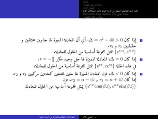 ‫مقدمة‬
‫متجانسة‬ ‫غير‬ ‫معادلات‬
‫الرتبة‬ ‫خفيض‬‫ت‬
‫الثابتة‬ ‫المعاملات‬ ‫ذات‬ ‫النونية‬ ‫الرتبة‬ ‫من‬ ‫خطية‬‫ل‬‫ا‬ ‫التفاضلية‬ ‫المعادلات‬
The Cauchy-Euler equation ‫أولار‬ ‫كوشي‬ ‫معادلة‬
‫التفاضلي‬ ‫المؤثر‬ ‫معكوس‬
‫و‬ ‫ختلفين‬‫م‬ ‫جذرين‬ ‫لها‬ ‫المميزة‬ ‫المعادلة‬ ‫أن‬ ‫أي‬ ،∆ = a2 − 4b  0 ‫كان‬ ‫إذا‬ 1
.r2 ‫و‬ r1 ‫حقيقيين‬
.‫للمعادلة‬ ‫حلول‬‫ل‬‫ا‬ ‫من‬ ‫أساسية‬ ‫مجموعة‬ ‫تمثل‬ {er1x, er1x}
.r = −a
2 ‫مكرر‬ ‫وحيد‬ ‫حل‬ ‫لها‬ ‫المميزة‬ ‫المعادلة‬ ،∆ = 0 ‫كان‬ ‫إذا‬ 2
.‫للمعادلة‬ ‫حلول‬‫ل‬‫ا‬ ‫من‬ ‫أساسية‬ ‫مجموعة‬ ‫تمثل‬ {erx, xerx} ‫حالة‬‫ل‬‫ا‬ ‫هذه‬ ‫في‬
.r2 ‫و‬ r1 ‫مركبين‬ ‫كعددين‬ ‫ختلفين‬‫م‬ ‫حلين‬ ‫لها‬ ‫المميزة‬ ‫المعادلة‬ ‫فإن‬ ،∆  0 ‫كان‬ ‫إذا‬ 3
‫فإن‬ ،r2 = α − iβ ‫و‬ r1 = α + iβ ‫كان‬ ‫إذا‬
.‫للمعادلة‬ ‫حلول‬‫ل‬‫ا‬ ‫من‬ ‫أساسية‬ ‫مجموعة‬ ‫يمثل‬ {eαx cos(βx), eαx sin(βx)}
‫العليا‬ ‫الرتب‬ ‫من‬ ‫التفاضليةالعادية‬ ‫المعادلات‬ ‫بلال‬ ‫المنجي‬ .‫د‬
 