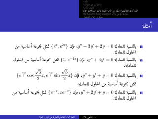 ‫مقدمة‬
‫متجانسة‬ ‫غير‬ ‫معادلات‬
‫الرتبة‬ ‫خفيض‬‫ت‬
‫الثابتة‬ ‫المعاملات‬ ‫ذات‬ ‫النونية‬ ‫الرتبة‬ ‫من‬ ‫خطية‬‫ل‬‫ا‬ ‫التفاضلية‬ ‫المعادلات‬
The Cauchy-Euler equation ‫أولار‬ ‫كوشي‬ ‫معادلة‬
‫التفاضلي‬ ‫المؤثر‬ ‫معكوس‬
‫أمثلة‬
‫من‬ ‫أساسية‬ ‫مجموعة‬ ‫تمثل‬ {ex, e2x} ‫فإن‬ ،y” − 3y′ + 2y = 0 ‫للمعادلة‬ ‫بالنسبة‬ 1
.‫للمعادلة‬ ‫حلول‬‫ل‬‫ا‬
‫حلول‬‫ل‬‫ا‬ ‫من‬ ‫أساسية‬ ‫مجموعة‬ ‫تمثل‬ {1, e−4x} ‫فإن‬ ،y” + 4y′ = 0 ‫للمعادلة‬ ‫بالنسبة‬ 2
.‫للمعادلة‬
{e
−x
2 cos
√
3
2
x, e
−x
2 sin
√
3
2
x} ‫فإن‬ ،y” + y′ + y = 0 ‫للمعادلة‬ ‫بالنسبة‬ 3
.‫للمعادلة‬ ‫حلول‬‫ل‬‫ا‬ ‫من‬ ‫أساسية‬ ‫مجموعة‬ ‫تمثل‬
‫من‬ ‫أساسية‬ ‫مجموعة‬ ‫تمثل‬ {e−x, xe−x} ‫فإن‬ ،y” + 2y′ + y = 0 ‫للمعادلة‬ ‫بالنسبة‬ 4
.‫للمعادلة‬ ‫حلول‬‫ل‬‫ا‬
‫العليا‬ ‫الرتب‬ ‫من‬ ‫التفاضليةالعادية‬ ‫المعادلات‬ ‫بلال‬ ‫المنجي‬ .‫د‬
 