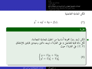 ‫مقدمة‬
‫متجانسة‬ ‫غير‬ ‫معادلات‬
‫الرتبة‬ ‫خفيض‬‫ت‬
‫الثابتة‬ ‫المعاملات‬ ‫ذات‬ ‫النونية‬ ‫الرتبة‬ ‫من‬ ‫خطية‬‫ل‬‫ا‬ ‫التفاضلية‬ ‫المعادلات‬
The Cauchy-Euler equation ‫أولار‬ ‫كوشي‬ ‫معادلة‬
‫التفاضلي‬ ‫المؤثر‬ ‫معكوس‬
‫التفاضلية‬ ‫المعادلة‬ ‫لتكن‬
y
′′
+ ay′
+ by = f(x). (7)
‫ية‬‫نظر‬
.‫المتجانسة‬ ‫للمعادلة‬ ‫حلول‬‫ل‬‫ا‬ ‫من‬ ‫أساسية‬ ‫مجموعة‬ {y1, y2} ‫لتكن‬ 1
‫للإشتقاق‬ ‫قابلتين‬ ‫وحيدتين‬ ‫دالتين‬ ‫توجد‬ ،I ‫الفترة‬ ‫على‬ y ‫للتفاضل‬ ‫قابلة‬ ‫دالة‬ ‫لكل‬
‫حيث‬ I ‫الفترة‬ ‫على‬ (U, V)

y = Uy1 + Vy2
y′ = Uy′
1 + Vy′
2
(8)
‫العليا‬ ‫الرتب‬ ‫من‬ ‫التفاضليةالعادية‬ ‫المعادلات‬ ‫بلال‬ ‫المنجي‬ .‫د‬
 