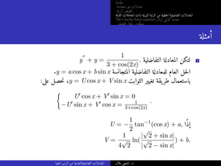 ‫مقدمة‬
‫متجانسة‬ ‫غير‬ ‫معادلات‬
‫الرتبة‬ ‫خفيض‬‫ت‬
‫الثابتة‬ ‫المعاملات‬ ‫ذات‬ ‫النونية‬ ‫الرتبة‬ ‫من‬ ‫خطية‬‫ل‬‫ا‬ ‫التفاضلية‬ ‫المعادلات‬
The Cauchy-Euler equation ‫أولار‬ ‫كوشي‬ ‫معادلة‬
‫التفاضلي‬ ‫المؤثر‬ ‫معكوس‬
‫أمثلة‬
y
′′
+ y =
1
3 + cos(2x)
. ‫التفاضلية‬ ‫المعادلة‬ ‫لتكن‬ 1
.y = a cos x + b sin x ‫المتجانسة‬ ‫التفاضلية‬ ‫للمعادلة‬ ‫العام‬ ‫حل‬‫ل‬‫ا‬
:‫على‬ ‫حصل‬‫ن‬ ،y = U cos x + V sin x ‫الثوابت‬ ‫تغيير‬ ‫يقة‬‫طر‬ ‫باستعمال‬

U′ cos x + V′ sin x = 0
−U′ sin x + V′ cos x = 1
3+cos(2x)
.
U = −
1
2
tan−1
(cos x) + a, ‫ًا‬‫ذ‬‫إ‬
V =
1
4
√
2
ln(
|
√
2 + sin x|
|
√
2 − sin x|
) + b.
‫العليا‬ ‫الرتب‬ ‫من‬ ‫التفاضليةالعادية‬ ‫المعادلات‬ ‫بلال‬ ‫المنجي‬ .‫د‬
 