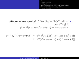 ‫مقدمة‬
‫متجانسة‬ ‫غير‬ ‫معادلات‬
‫الرتبة‬ ‫خفيض‬‫ت‬
‫الثابتة‬ ‫المعاملات‬ ‫ذات‬ ‫النونية‬ ‫الرتبة‬ ‫من‬ ‫خطية‬‫ل‬‫ا‬ ‫التفاضلية‬ ‫المعادلات‬
The Cauchy-Euler equation ‫أولار‬ ‫كوشي‬ ‫معادلة‬
‫التفاضلي‬ ‫المؤثر‬ ‫معكوس‬
‫بالتغيير‬ ‫نقوم‬ .n ‫بدرجة‬ ‫حدود‬ ‫كثيرة‬ P ‫حيث‬ ،f(x) = P(x)eαx ‫كانت‬ ‫إذا‬ 2
.y = eαxz :‫التالي‬
.y” = α2y + 2αeαxz′ + eαxz” ،y′ = αeαxz + eαxz′
y” + ay′
+ by = eαx
P(x) = eαx
(α2
z + 2αz′
+ z” + aαz + az′
+ bz)
= eαx
(z” + z′
(a + 2α) + z(α2
+ aα + b)).
‫العليا‬ ‫الرتب‬ ‫من‬ ‫التفاضليةالعادية‬ ‫المعادلات‬ ‫بلال‬ ‫المنجي‬ .‫د‬
 