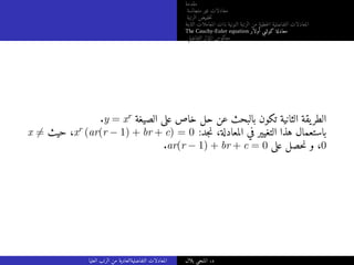‫مقدمة‬
‫متجانسة‬ ‫غير‬ ‫معادلات‬
‫الرتبة‬ ‫خفيض‬‫ت‬
‫الثابتة‬ ‫المعاملات‬ ‫ذات‬ ‫النونية‬ ‫الرتبة‬ ‫من‬ ‫خطية‬‫ل‬‫ا‬ ‫التفاضلية‬ ‫المعادلات‬
The Cauchy-Euler equation ‫أولار‬ ‫كوشي‬ ‫معادلة‬
‫التفاضلي‬ ‫المؤثر‬ ‫معكوس‬
.y = xr ‫الصيغة‬ ‫على‬ ‫خاص‬ ‫حل‬ ‫عن‬ ‫بالبحث‬ ‫تكون‬ ‫الثانية‬ ‫يقة‬‫الطر‬
x ̸= ‫حيث‬ ،xr (ar(r − 1) + br + c) = 0 :‫جد‬‫ن‬ ،‫المعادلة‬ ‫في‬ ‫التغيير‬ ‫هذا‬ ‫باستعمال‬
.ar(r − 1) + br + c = 0 ‫على‬ ‫حصل‬‫ن‬ ‫و‬ ،0
‫العليا‬ ‫الرتب‬ ‫من‬ ‫التفاضليةالعادية‬ ‫المعادلات‬ ‫بلال‬ ‫المنجي‬ .‫د‬
 