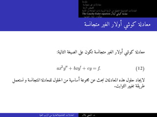 ‫مقدمة‬
‫متجانسة‬ ‫غير‬ ‫معادلات‬
‫الرتبة‬ ‫خفيض‬‫ت‬
‫الثابتة‬ ‫المعاملات‬ ‫ذات‬ ‫النونية‬ ‫الرتبة‬ ‫من‬ ‫خطية‬‫ل‬‫ا‬ ‫التفاضلية‬ ‫المعادلات‬
The Cauchy-Euler equation ‫أولار‬ ‫كوشي‬ ‫معادلة‬
‫التفاضلي‬ ‫المؤثر‬ ‫معكوس‬
‫متجانسة‬ ‫الغير‬ ‫أولار‬ ‫كوشي‬ ‫معادلة‬
:‫التالية‬ ‫الصيغة‬ ‫على‬ ‫تكون‬ ‫متجانسة‬ ‫الغير‬ ‫أولار‬ ‫كوشي‬ ‫معادلة‬
ax2
y′′
+ bxy′
+ cy = f. (12)
‫نستعمل‬ ‫و‬ ‫المتجانسة‬ ‫للمعادلة‬ ‫حلول‬‫ل‬‫ا‬ ‫من‬ ‫أساسية‬ ‫مجموعة‬ ‫عن‬ ‫حث‬‫ب‬‫ن‬ ‫المعادلةن‬ ‫هذه‬ ‫حلول‬ ‫جاد‬‫ي‬‫لا‬
.‫الثوابت‬ ‫تغيير‬ ‫يقة‬‫طر‬
‫العليا‬ ‫الرتب‬ ‫من‬ ‫التفاضليةالعادية‬ ‫المعادلات‬ ‫بلال‬ ‫المنجي‬ .‫د‬
 