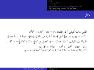 ‫مقدمة‬
‫متجانسة‬ ‫غير‬ ‫معادلات‬
‫الرتبة‬ ‫خفيض‬‫ت‬
‫الثابتة‬ ‫المعاملات‬ ‫ذات‬ ‫النونية‬ ‫الرتبة‬ ‫من‬ ‫خطية‬‫ل‬‫ا‬ ‫التفاضلية‬ ‫المعادلات‬
The Cauchy-Euler equation ‫أولار‬ ‫كوشي‬ ‫معادلة‬
‫التفاضلي‬ ‫المؤثر‬ ‫معكوس‬
‫مثال‬
x2y′′ + 3xy′ − 3y = ex. :‫التالية‬ ‫أولار‬ ‫كوشي‬ ‫معادلة‬ ‫لتكن‬
‫باستعمال‬ ‫و‬ .‫المتجانسة‬ ‫للمعادلة‬ ‫حلول‬‫ل‬‫ا‬ ‫من‬ ‫أساسية‬ ‫مجموعة‬ ‫تمثل‬ {y1 = x, y2 = x−3}
‫و‬ V′ = −
1
4
x4
ex
،U =
1
4
ex
‫على‬ ‫حصل‬‫ن‬ ،y = Ux + Vx−3 ‫الثوابت‬ ‫تغيير‬ ‫يقة‬‫طر‬
‫ًا‬‫ذ‬‫إ‬ .V = ex
(x4
− 4x3
+ 12x2
− 24x + 24)
.y = ax + bx−3
+ ex
(x4
− 4x3
+ 12x2
− 24x + 24)x−3
‫العليا‬ ‫الرتب‬ ‫من‬ ‫التفاضليةالعادية‬ ‫المعادلات‬ ‫بلال‬ ‫المنجي‬ .‫د‬
 
