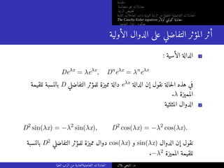 ‫مقدمة‬
‫متجانسة‬ ‫غير‬ ‫معادلات‬
‫الرتبة‬ ‫خفيض‬‫ت‬
‫الثابتة‬ ‫المعاملات‬ ‫ذات‬ ‫النونية‬ ‫الرتبة‬ ‫من‬ ‫خطية‬‫ل‬‫ا‬ ‫التفاضلية‬ ‫المعادلات‬
The Cauchy-Euler equation ‫أولار‬ ‫كوشي‬ ‫معادلة‬
‫التفاضلي‬ ‫المؤثر‬ ‫معكوس‬
‫الأولية‬ ‫الدوال‬ ‫على‬ ‫التفاضلي‬ ‫المؤثر‬ ‫أثر‬
: ‫الأسية‬ ‫الدالة‬ 1
Deλx
= λeλx
, Dn
eλx
= λn
eλx
‫للقيمة‬ ‫بالنسبة‬ D ‫التفاضلي‬ ‫للمؤثر‬ ‫مميزة‬ ‫دالة‬ eλx ‫الدالة‬ ‫إن‬ ‫نقول‬ ‫حالة‬‫ل‬‫ا‬ ‫هذه‬ ‫في‬
.λ ‫المميزة‬
‫المثلثية‬ ‫الدوال‬ 2
D2
sin(λx) = −λ2
sin(λx), D2
cos(λx) = −λ2
cos(λx).
‫بالنسبة‬ D2 ‫التفاضلي‬ ‫للمؤثر‬ ‫مميزة‬ ‫دوال‬ cos(λx) ‫و‬ sin(λx) ‫الدوال‬ ‫إن‬ ‫نقول‬
.−λ2 ‫المميزة‬ ‫للقيمة‬
‫العليا‬ ‫الرتب‬ ‫من‬ ‫التفاضليةالعادية‬ ‫المعادلات‬ ‫بلال‬ ‫المنجي‬ .‫د‬
 