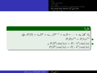 ‫مقدمة‬
‫متجانسة‬ ‫غير‬ ‫معادلات‬
‫الرتبة‬ ‫خفيض‬‫ت‬
‫الثابتة‬ ‫المعاملات‬ ‫ذات‬ ‫النونية‬ ‫الرتبة‬ ‫من‬ ‫خطية‬‫ل‬‫ا‬ ‫التفاضلية‬ ‫المعادلات‬
The Cauchy-Euler equation ‫أولار‬ ‫كوشي‬ ‫معادلة‬
‫التفاضلي‬ ‫المؤثر‬ ‫معكوس‬
‫ية‬‫نظر‬
‫فإن‬ ،P(D) = anDn + an−1Dn−1 + a1D + · · · + a0 ‫كان‬ ‫إذا‬
P(D)eλx
= P(λ)eλx
1
‫و‬ P(D2
) sin(λx) = P(−λ2
) sin(λx) 2
P(D2
) cos(λx) = P(−λ2
) cos(λx)
‫العليا‬ ‫الرتب‬ ‫من‬ ‫التفاضليةالعادية‬ ‫المعادلات‬ ‫بلال‬ ‫المنجي‬ .‫د‬
 