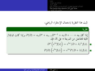 ‫مقدمة‬
‫متجانسة‬ ‫غير‬ ‫معادلات‬
‫الرتبة‬ ‫خفيض‬‫ت‬
‫الثابتة‬ ‫المعاملات‬ ‫ذات‬ ‫النونية‬ ‫الرتبة‬ ‫من‬ ‫خطية‬‫ل‬‫ا‬ ‫التفاضلية‬ ‫المعادلات‬
The Cauchy-Euler equation ‫أولار‬ ‫كوشي‬ ‫معادلة‬
‫التفاضلي‬ ‫المؤثر‬ ‫معكوس‬
.‫ياضي‬‫الر‬ ‫الإستقراء‬ ‫باستعمال‬ ‫ية‬‫النظر‬ ‫هذا‬ ‫نثبت‬
‫ية‬‫نظر‬
f ‫الدالة‬ ‫كانت‬ ‫إذا‬ ‫و‬ P(D) = anDn + an−1Dn−1 + a1D + · · · + a0 ‫كان‬ ‫إذا‬
‫فإن‬ ،R ‫على‬ n ‫الدرجة‬ ‫من‬ ‫للتفاضل‬ ‫قابلة‬
Dn

eλx
f(x)

= eλx
(D + λ)n
f(x). 1
P(D)

eλx
f(x)

= eλx
P (D + λ) f(x). 2
‫العليا‬ ‫الرتب‬ ‫من‬ ‫التفاضليةالعادية‬ ‫المعادلات‬ ‫بلال‬ ‫المنجي‬ .‫د‬
 