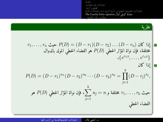 ‫مقدمة‬
‫متجانسة‬ ‫غير‬ ‫معادلات‬
‫الرتبة‬ ‫خفيض‬‫ت‬
‫الثابتة‬ ‫المعاملات‬ ‫ذات‬ ‫النونية‬ ‫الرتبة‬ ‫من‬ ‫خطية‬‫ل‬‫ا‬ ‫التفاضلية‬ ‫المعادلات‬
The Cauchy-Euler equation ‫أولار‬ ‫كوشي‬ ‫معادلة‬
‫التفاضلي‬ ‫المؤثر‬ ‫معكوس‬
‫ية‬‫نظر‬
r1, . . . , rn ‫حيث‬ P(D) = (D − r1)(D − r2) . . . (D − rn) ‫كان‬ ‫إذا‬ 1
‫بالدوال‬ ‫المولد‬ ‫خطي‬‫ل‬‫ا‬ ‫الفضاء‬ ‫هو‬ P(D) ‫خطي‬‫ل‬‫ا‬ ‫المؤثر‬ ‫نواة‬ ‫فإن‬ ،‫ختلفة‬‫م‬
.{er1x, . . . , ernx}
‫كان‬ ‫إذا‬ 2
P(D) = (D − r1)n1
(D − r2)n2
· · · (D − rk)nk
=
k
Y
j=1
(D − rj)nj
,
‫هو‬ P(D) ‫خطي‬‫ل‬‫ا‬ ‫المؤثر‬ ‫نواة‬ ‫فإن‬ ،
k
X
j=1
nj = n ‫و‬ ‫ختلفة‬‫م‬ r1, . . . , rk ‫حيث‬
‫خطي‬‫ل‬‫ا‬ ‫الفضاء‬
‫العليا‬ ‫الرتب‬ ‫من‬ ‫التفاضليةالعادية‬ ‫المعادلات‬ ‫بلال‬ ‫المنجي‬ .‫د‬
 
