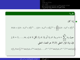 ‫مقدمة‬
‫متجانسة‬ ‫غير‬ ‫معادلات‬
‫الرتبة‬ ‫خفيض‬‫ت‬
‫الثابتة‬ ‫المعاملات‬ ‫ذات‬ ‫النونية‬ ‫الرتبة‬ ‫من‬ ‫خطية‬‫ل‬‫ا‬ ‫التفاضلية‬ ‫المعادلات‬
The Cauchy-Euler equation ‫أولار‬ ‫كوشي‬ ‫معادلة‬
‫التفاضلي‬ ‫المؤثر‬ ‫معكوس‬
‫ية‬‫نظر‬
‫كان‬ ‫إذا‬ 4
P(D) =
(
(D − λ1)2
+ β2
1
)n1
. . .
(
(D − λm)2
+ β2
m
)nm
=
m
∏
j=1
(
(D − λj)2
+ β2
j
)nj
,
j, k = 1, . . . , m, ،j ̸= k ‫لكل‬ βj ̸= βk ‫أو‬ λj ̸= λk ‫و‬ n =
m
X
j=1
nj ‫حيث‬
‫خطي‬‫ل‬‫ا‬ ‫الفضاء‬ ‫هو‬ P(D) ‫خطي‬‫ل‬‫ا‬ ‫المؤثر‬ ‫نواة‬ ‫فإن‬
⊕m
j=1Vect
(
eλjx
sin(βjx), eλjx
cos(βjx), . . . , xnj−1
eλjx
sin(βjx), xnj−1
eλjx
cos(βjx)
)
.
‫العليا‬ ‫الرتب‬ ‫من‬ ‫التفاضليةالعادية‬ ‫المعادلات‬ ‫بلال‬ ‫المنجي‬ .‫د‬
 