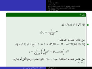 ‫مقدمة‬
‫متجانسة‬ ‫غير‬ ‫معادلات‬
‫الرتبة‬ ‫خفيض‬‫ت‬
‫الثابتة‬ ‫المعاملات‬ ‫ذات‬ ‫النونية‬ ‫الرتبة‬ ‫من‬ ‫خطية‬‫ل‬‫ا‬ ‫التفاضلية‬ ‫المعادلات‬
The Cauchy-Euler equation ‫أولار‬ ‫كوشي‬ ‫معادلة‬
‫التفاضلي‬ ‫المؤثر‬ ‫معكوس‬
‫ية‬‫نظر‬
‫فإن‬ ،P(λ) ̸= 0 ‫كان‬ ‫إذا‬ 1
y(x) =
1
P(λ)
eλx
.‫التفاضلية‬ ‫للمعادلة‬ ‫خاص‬ ‫حل‬
‫فإن‬ ،Q(λ) ̸= 0 ‫مع‬ 1 ≤ m ≤ n ،P(D) = (D − λ)mQ(D) ‫كان‬ ‫إذا‬ 2
y =
1
Q(λ)

1
m!
xm
+ Pm−1(x)

eλx
‫يساوي‬ ‫أو‬ ‫أقل‬ ‫درجتها‬ ‫حدود‬ ‫كثيرة‬ Pm−1 ‫حيث‬ ،‫التفاضلية‬ ‫للمعادلة‬ ‫خاص‬ ‫حل‬
.m − 1
‫العليا‬ ‫الرتب‬ ‫من‬ ‫التفاضليةالعادية‬ ‫المعادلات‬ ‫بلال‬ ‫المنجي‬ .‫د‬
 