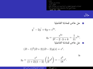 ‫مقدمة‬
‫متجانسة‬ ‫غير‬ ‫معادلات‬
‫الرتبة‬ ‫خفيض‬‫ت‬
‫الثابتة‬ ‫المعاملات‬ ‫ذات‬ ‫النونية‬ ‫الرتبة‬ ‫من‬ ‫خطية‬‫ل‬‫ا‬ ‫التفاضلية‬ ‫المعادلات‬
The Cauchy-Euler equation ‫أولار‬ ‫كوشي‬ ‫معادلة‬
‫التفاضلي‬ ‫المؤثر‬ ‫معكوس‬
‫مثال‬
‫التفاضلية‬ ‫للمعادلة‬ ‫خاص‬ ‫حل‬ 1
y
′′
− 2y
′
+ 6y = e3x
.
yp =
e3x
32 − 2 · 3 + 8
=
1
11
e3x
.
‫التفاضلية‬ ‫للمعادلة‬ ‫خاص‬ ‫حل‬ 2
(D − 1)3
(D + 2)(D − 2)y(x) = ex
.
is
yp =
ex
(1 + 2)(1 − 2)

1
3!
x3

= −
x3
18
ex
.
‫العليا‬ ‫الرتب‬ ‫من‬ ‫التفاضليةالعادية‬ ‫المعادلات‬ ‫بلال‬ ‫المنجي‬ .‫د‬
 