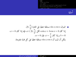 ‫مقدمة‬
‫متجانسة‬ ‫غير‬ ‫معادلات‬
‫الرتبة‬ ‫خفيض‬‫ت‬
‫الثابتة‬ ‫المعاملات‬ ‫ذات‬ ‫النونية‬ ‫الرتبة‬ ‫من‬ ‫خطية‬‫ل‬‫ا‬ ‫التفاضلية‬ ‫المعادلات‬
The Cauchy-Euler equation ‫أولار‬ ‫كوشي‬ ‫معادلة‬
‫التفاضلي‬ ‫المؤثر‬ ‫معكوس‬
‫أمثلة‬
.[0,
π
2
] ‫الفترة‬ ‫على‬ ‫خطيا‬ ‫مستقلة‬ sin x, cos x ‫الدوال‬ 1
،x = 0 ‫كان‬ ‫إذا‬ ‫فإنه‬ ،x ∈ [0,
π
2
] ‫لكل‬ a sin x + b cos x = 0 ‫كان‬ ‫إذا‬
.a = 0 ‫فإن‬ ،x =
π
2
‫كان‬ ‫إذا‬ ‫و‬ b = 0
.‫مفتوحة‬ ‫فترة‬ ‫كل‬ ‫على‬ ‫خطيا‬ ‫مستقلة‬ sin x, cos x ‫أن‬ ‫نثبت‬ ‫أن‬ ‫يمكن‬
‫العليا‬ ‫الرتب‬ ‫من‬ ‫التفاضليةالعادية‬ ‫المعادلات‬ ‫بلال‬ ‫المنجي‬ .‫د‬
 