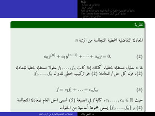 ‫مقدمة‬
‫متجانسة‬ ‫غير‬ ‫معادلات‬
‫الرتبة‬ ‫خفيض‬‫ت‬
‫الثابتة‬ ‫المعاملات‬ ‫ذات‬ ‫النونية‬ ‫الرتبة‬ ‫من‬ ‫خطية‬‫ل‬‫ا‬ ‫التفاضلية‬ ‫المعادلات‬
The Cauchy-Euler equation ‫أولار‬ ‫كوشي‬ ‫معادلة‬
‫التفاضلي‬ ‫المؤثر‬ ‫معكوس‬
‫ية‬‫نظر‬
n ‫الرتبة‬ ‫من‬ ‫المتجانسة‬ ‫خطية‬‫ل‬‫ا‬ ‫التفاضلية‬ ‫المعادلة‬
a0y(n)
+ a1y(n−1)
+ · · · + any = 0, (2)
‫للمعادلة‬ ‫خطيا‬ ‫مستقلة‬ ‫حلولا‬ f1, . . . , fn ‫كانت‬ ‫إذا‬ ‫كذلك‬ .‫خطيا‬ ‫مستقلة‬ ‫حلول‬ n ‫لها‬
:f1, . . . , fn ‫للدوال‬ ‫خطي‬ ‫تركيب‬ ‫هو‬ (2) ‫للمعادلة‬ f ‫حل‬ ‫كل‬ ‫فإن‬ ،(2)
f = c1f1 + . . . + cnfn, (3)
‫المتجانسة‬ ‫للمعادلة‬ ‫العام‬ ‫حل‬‫ل‬‫ا‬ ‫تسمى‬ (5) ‫الصيغة‬ ‫في‬ f ‫كتابة‬ .c1, . . . , cn ∈ R ‫حيث‬
.‫حلول‬‫ل‬‫ا‬ ‫من‬ ‫أساسية‬ ‫مجموعة‬ ‫يسمى‬ {f1, . . . , fn} ‫و‬ (2)
‫العليا‬ ‫الرتب‬ ‫من‬ ‫التفاضليةالعادية‬ ‫المعادلات‬ ‫بلال‬ ‫المنجي‬ .‫د‬
 