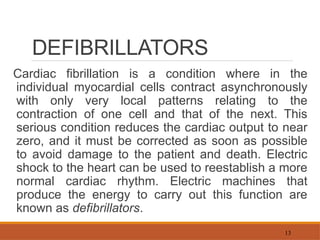 13
DEFIBRILLATORS
Cardiac fibrillation is a condition where in the
individual myocardial cells contract asynchronously
with only very local patterns relating to the
contraction of one cell and that of the next. This
serious condition reduces the cardiac output to near
zero, and it must be corrected as soon as possible
to avoid damage to the patient and death. Electric
shock to the heart can be used to reestablish a more
normal cardiac rhythm. Electric machines that
produce the energy to carry out this function are
known as defibrillators.
 