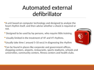 Automated external
defibrillator
A unit based on computer technology and designed to analyze the
heart rhythm itself, and then advise whether a shock is required or
not.
 Designed to be used by lay persons, who require little training.
 Usually limited in the treatment of VF and VT rhythms.
Usually take time ( around 5-10 secs) in diagnosing the rhythm
Can be found in places like corporate and government offices,
shopping centers, airports, restaurants, sports stadiums, schools and
universities, community centers, fitness centers and health clubs.
 