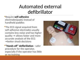Automated external
defibrillator
Require self-adhesive
electrodes(pads) instead of
handheld paddles
The ECG signal acquired from
self-adhesive electrodes usually
contains less noise and has higher
quality allows faster and more
⇒
accurate analysis of the ECG
better shock decisions
⇒
“Hands off” defibrillation - safer
procedure for the operator,
especially if the operator has little
or no training
 