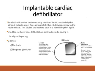 Implantable cardiac
defibrillator
An electronic device that constantly monitors heart rate and rhythm.
When it detects a very fast, abnormal rhythm, it delivers energy to the
heart muscle. This causes the heart to beat in a normal rhythm again.
Used for cardioversion, defibrillation, anti-tachycardia pacing &
bradycardia pacing.
2 parts :
a)The leads
b)The pulse generator
 