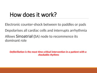 How does it work?
Electronic counter-shock between to paddles or pads
Depolarises all cardiac cells and interrupts arrhythmia
Allows Sinoatrial (SA) node to recommence its
dominant role
Defibrillation is the most time critical intervention in a patient with a
shockable rhythms
 