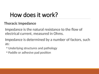 How does it work?
Thoracic Impedance
Impedance is the natural resistance to the flow of
electrical current, measured in Ohms.
Impedance is determined by a number of factors, such
as:
◦ Underlying structures and pathology
◦ Paddle or adhesive pad position
 
