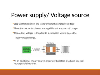 Power supply/ Voltage source
Step-up transformers are transformers that increase voltage
Allow the doctor to choose among different amounts of charge
This output voltage is then fed to a capacitor, which stores the
high voltage charge.
As an additional energy source, many defibrillators also have internal
rechargeable batteries.
 