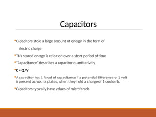 Capacitors
Capacitors store a large amount of energy in the form of
electric charge
This stored energy is released over a short period of time
“Capacitance” describes a capacitor quantitatively
C = Q/V
A capacitor has 1 farad of capacitance if a potential difference of 1 volt
is present across its plates, when they hold a charge of 1 coulomb.
Capacitors typically have values of microfarads
 