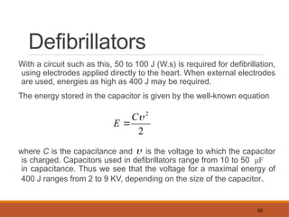 48
Defibrillators
With a circuit such as this, 50 to 100 J (W.s) is required for defibrillation,
using electrodes applied directly to the heart. When external electrodes
are used, energies as high as 400 J may be required.
The energy stored in the capacitor is given by the well-known equation
where C is the capacitance and is the voltage to which the capacitor
is charged. Capacitors used in defibrillators range from 10 to 50 μF
in capacitance. Thus we see that the voltage for a maximal energy of
400 J ranges from 2 to 9 KV, depending on the size of the capacitor.
2
2

C
E 

 
