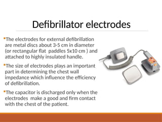 Defibrillator electrodes
The electrodes for external defibrillation
are metal discs about 3-5 cm in diameter
(or rectangular flat paddles 5x10 cm ) and
attached to highly insulated handle.
The size of electrodes plays an important
part in determining the chest wall
impedance which influence the efficiency
of defibrillation.
The capacitor is discharged only when the
electrodes make a good and firm contact
with the chest of the patient.
 