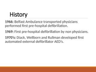 History
1966: Belfast Ambulance transported physicians
performed first pre-hospital defibrillation.
1969: First pre-hospital defibrillation by non physicians.
1970’s: Diack, Wellborn and Rullman developed first
automated external defibrillator AED’s.
 