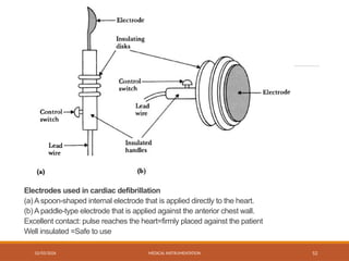 02/03/2026 MEDICAL INSTRUMENTATION 52
Electrodes used in cardiac defibrillation
(a) A spoon-shaped internal electrode that is applied directly to the heart.
(b) A paddle-type electrode that is applied against the anterior chest wall.
Excellent contact: pulse reaches the heart=firmly placed against the patient
Well insulated =Safe to use
 