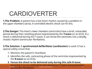 CARDIOVERTER
02/03/2026 MEDICAL INSTRUMENTATION 70
1.The Problem: A patient has a fast heart rhythm caused by a problem in
the upper chambers (atria). A controlled electric shock can fix this.
2.The Danger: The heart's lower chambers (ventricles) have a brief, vulnerable
period during their resetting phase (represented by the T-wave on an ECG). If a
shock is delivered during this T-wave, it can throw the ventricles into a deadly,
chaotic rhythm (ventricular fibrillation).
3.The Solution: A synchronized defibrillator (cardioveter) is used. It has a
special safety circuit that:
1. Monitors the patient's heartbeat.
2. Identifies the safe, contracting phase of the ventricles (represented by
the R-wave on an ECG).
3. Forces the shock to be delivered only during this safe R-wave,
ensuring it occurs well before the dangerous T-wave and preventing
ventricular fibrillation.
 
