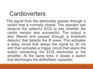 74
Cardioverters
The signal from the electrodes passes through a
switch that is normally closed. The operator can
observe the patient’s ECG to see whether the
cardio version was successful. The output is
also filtered and passed through a threshold
detector that detects the R wave. This activates
a delay circuit that delays the signal by 30 ms
and then activates a trigger circuit that opens the
switch connecting the ECG electrodes to the
amplifier. At the same time, it closes a switch
that discharges the defibrillator capacitor.
 